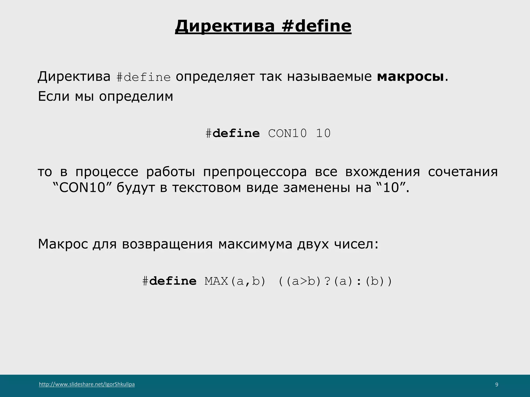 http://www.slideshare.net/IgorShkulipa 9
Директива #define
Директива #define определяет так называемые макросы.
Если мы определим
#define CON10 10
то в процессе работы препроцессора все вхождения сочетания
“CON10” будут в текстовом виде заменены на “10”.
Макрос для возвращения максимума двух чисел:
#define MAX(a,b) ((a>b)?(a):(b))
 