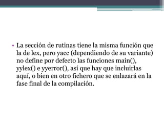 • La sección de rutinas tiene la misma función que
la de lex, pero yacc (dependiendo de su variante)
no define por defecto las funciones main(),
yylex() e yyerror(), así que hay que incluirlas
aquí, o bien en otro fichero que se enlazará en la
fase final de la compilación.

 