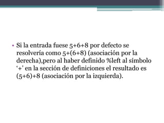 • Si la entrada fuese 5+6+8 por defecto se
resolvería como 5+(6+8) (asociación por la
derecha),pero al haber definido %left al símbolo
‘+’ en la sección de definiciones el resultado es
(5+6)+8 (asociación por la izquierda).

 