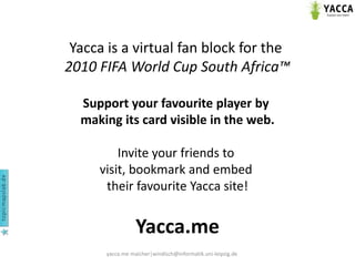 yacca.me maicher|windisch@informatik.uni-leipzig.de Yaccais a virtualfan block forthe 2010 FIFA World Cup South Africa™  Support yourfavouriteplayerbymakingitscardvisible in the web. Inviteyourfriendstovisit, bookmarkandembedtheirfavouriteYaccasite! Yacca.me 