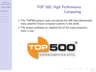 YaCF: The
accULL Compiler

Juan J. Fumero
                                    TOP 500: High Performance
Introduction

YaCF
                                                   Computing
Experiments

Conclusions
                  • The TOP500 project ranks and details the 500 (non-distributed)
Future Work
                    most powerful known computer systems in the world.
                  • The project publishes an updated list of the supercomputers
                    twice a year.




                                                                                  12 / 85
 
