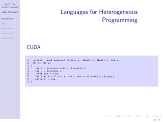 YaCF: The
accULL Compiler

Juan J. Fumero
                                                 Languages for Heterogeneous
Introduction

YaCF
                                                                Programming
Experiments

Conclusions

Future Work



                  CUDA

                  1 __global__ v o i d mmkernel ( f l o a t ∗ a , f l o a t ∗ b , f l o a t ∗ c , i n t n ,
                  2   int m , int p)
                  3 {
                  4     i n t i = blockIdx . x∗32 + threadIdx . x ;
                  5     i n t j = blockIdx . y ;
                  6     f l o a t sum = 0 . 0 f ;
                  7     f o r ( i n t k = 0 ; k < p ; ++k ) sum += b [ i+n∗k ] ∗ c [ k+p∗j ] ;
                  8     a [ i+n∗j ] = sum ;
                  9 }




                                                                                                              15 / 85
 