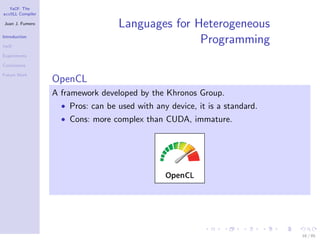 YaCF: The
accULL Compiler

Juan J. Fumero
                                   Languages for Heterogeneous
Introduction

YaCF
                                                  Programming
Experiments

Conclusions

Future Work
                  OpenCL
                  A framework developed by the Khronos Group.
                    • Pros: can be used with any device, it is a standard.
                    • Cons: more complex than CUDA, immature.




                                                                             16 / 85
 