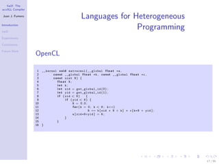 YaCF: The
accULL Compiler

Juan J. Fumero
                                                Languages for Heterogeneous
Introduction

YaCF
                                                               Programming
Experiments

Conclusions

Future Work
                  OpenCL

                   1 __kernel v o i d matvecmul ( __global f l o a t ∗a ,
                   2       c o n s t __global f l o a t ∗b , c o n s t __global f l o a t ∗c ,
                   3       c o n s t uint N ) {
                   4           float R;
                   5           int k;
                   6           i n t xid = get_global_id ( 0 ) ;
                   7           i n t yid = get_global_id ( 1 ) ;
                   8           i f ( xid < N )        {
                   9                 i f ( yid < N ) {
                  10                       R = 0.0;
                  11                       f o r ( k = 0 ; k < N ; k++)
                  12                                    R += b [ xid ∗ N + k ] ∗ c [ k∗N + yid ] ;
                  13                       a [ xid∗N+yid ] = R ;
                  14                 }
                  15          }
                  16 }




                                                                                                     17 / 85
 
