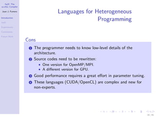 YaCF: The
accULL Compiler

Juan J. Fumero
                                   Languages for Heterogeneous
Introduction

YaCF
                                                  Programming
Experiments

Conclusions

Future Work
                  Cons
                   1   The programmer needs to know low-level details of the
                       architecture.
                   2   Source codes need to be rewritten:
                         • One version for OpenMP/MPI.
                         • A diﬀerent version for GPU.
                   3   Good performance requires a great eﬀort in parameter tuning.
                   4   These languages (CUDA/OpenCL) are complex and new for
                       non-experts.




                                                                                      20 / 85
 