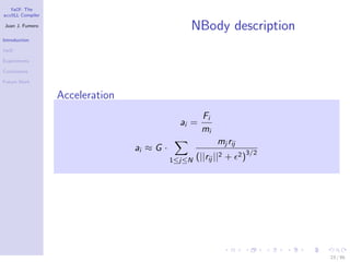YaCF: The
accULL Compiler

Juan J. Fumero
                                                NBody description
Introduction

YaCF

Experiments

Conclusions

Future Work


                  Acceleration
                                                     Fi
                                              ai =
                                                     mi
                                                           mj rij
                                 ai ≈ G ·
                                                    (||rij ||2 +    2 )3/2
                                            1≤j≤N




                                                                             23 / 85
 