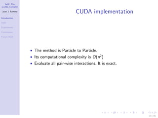 YaCF: The
accULL Compiler

Juan J. Fumero
                                            CUDA implementation
Introduction

YaCF

Experiments

Conclusions

Future Work




                  • The method is Particle to Particle.
                  • Its computational complexity is O(n2 )
                  • Evaluate all pair-wise interactions. It is exact.




                                                                        24 / 85
 