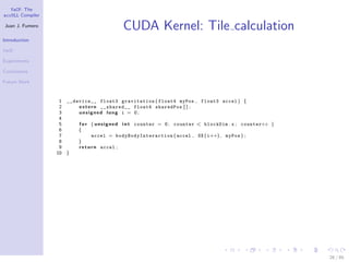 YaCF: The
accULL Compiler

Juan J. Fumero
                                              CUDA Kernel: Tile calculation
Introduction

YaCF

Experiments

Conclusions

Future Work


                   1 __device__ float3 gravitation ( float4 myPos , float3 accel ) {
                   2     e x t e r n __shared__ float4 sharedPos [ ] ;
                   3     unsigned long i = 0;
                   4
                   5     f o r ( u n s i g n e d i n t counter = 0 ; counter < blockDim . x ; counter++ )
                   6     {
                   7             accel = b o d y B o d y I n t e r a c t i o n ( accel , SX ( i++) , myPos ) ;
                   8     }
                   9     r e t u r n accel ;
                  10 }




                                                                                                                 26 / 85
 