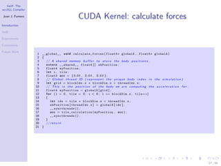 YaCF: The
accULL Compiler

Juan J. Fumero
                                                   CUDA Kernel: calculate forces
Introduction

YaCF

Experiments

Conclusions

Future Work
                   1 __global__ v o i d c al c u l a t e _ f o r c es ( float4∗ globalX , float4∗ globalA )
                   2 {
                   3   // A s h a r e d memory b u f f e r t o s t o r e t h e body p o s i t i o n s .
                   4   e x t e r n __shared__ float4 [ ] shPosition ;
                   5   float4 myPosition ;
                   6   i n t i , tile ;
                   7   float3 a c c = {0.0 f , 0 . 0 f , 0 . 0 f };
                   8   // G l o b a l t h r e a d ID ( r e p r e s e n t t h e u n i q u e body i n d e x i n t h e s i m u l a t i o n )
                   9   i n t gtid = blockIdx . x ∗ blockDim . x + threadIdx . x ;
                  10   // T h i s i s t h e p o s i t i o n o f t h e body we a r e c o m p u t i n g t h e a c c e l e r a t i o n f o r .
                  11   float4 myPosition = globalX [ gtid ] ;
                  12   f o r ( i = 0 , tile = 0 ; i < N ; i += blockDim . x , tile++)
                  13   {
                  14       i n t idx = tile ∗ blockDim . x + threadIdx . x ;
                  15       shPosition [ threadIdx . x ] = globalX [ idx ] ;
                  16       __syncthreads ( ) ;
                  17       a c c = t il e_ ca lc u l a t i on ( myPosition , a c c ) ;
                  18       __syncthreads ( ) ;
                  19   }
                  20   // r e t u r n
                  21 }




                                                                                                                                              27 / 85
 