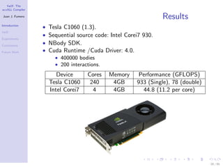 YaCF: The
accULL Compiler

Juan J. Fumero
                                                                  Results
Introduction
                  •   Tesla C1060 (1.3).
YaCF
                  •   Sequential source code: Intel Corei7 930.
Experiments

Conclusions
                  •   NBody SDK.
Future Work       •   Cuda Runtime /Cuda Driver: 4.0.
                        • 400000 bodies
                        • 200 interactions.

                         Device      Cores    Memory     Performance (GFLOPS)
                      Tesla C1060     240      4GB      933 (Single), 78 (double)
                      Intel Corei7     4       4GB        44.8 (11.2 per core)




                                                                                    28 / 85
 