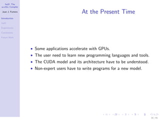 YaCF: The
accULL Compiler

Juan J. Fumero
                                            At the Present Time
Introduction

YaCF

Experiments

Conclusions

Future Work




                  • Some applications accelerate with GPUs.
                  • The user need to learn new programming languages and tools.
                  • The CUDA model and its architecture have to be understood.
                  • Non-expert users have to write programs for a new model.




                                                                                  30 / 85
 