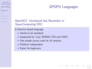 YaCF: The
accULL Compiler

Juan J. Fumero
                                                  GPGPU Languages
Introduction

YaCF

Experiments

Conclusions

Future Work       OpenACC: introduced last November in
                  SuperComputing’2011
                  A directive based language.
                    • Aimed to be standard.
                    • Supported by: Cray, NVIDIA, PGI and CAPS.
                    • One simple source code for all versions.
                    • Platform independent.
                    • Easier for beginners.




                                                                    31 / 85
 