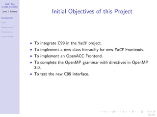 YaCF: The
accULL Compiler

Juan J. Fumero
                             Initial Objectives of this Project
Introduction

YaCF

Experiments

Conclusions

Future Work


                  • To integrate C99 in the YaCF project.
                  • To implement a new class hierarchy for new YaCF Frontends.
                  • To implement an OpenACC Frontend.
                  • To complete the OpenMP grammar with directives in OpenMP
                    3.0.
                  • To test the new C99 interface.




                                                                                 35 / 85
 