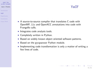YaCF: The
accULL Compiler

Juan J. Fumero
                                                                  YaCF
Introduction

YaCF

Experiments

Conclusions

Future Work       • A source-to-source compiler that translates C code with
                    OpenMP, llc and OpenACC annotations into code with
                    Frangollo calls.
                  • Integrates code analysis tools.
                  • Completely written in Python.
                  • Based on widely known object oriented software patterns.
                  • Based on the pycparser Python module.
                  • Implementing code transformation is only a matter of writing a
                    few lines of code.




                                                                                     43 / 85
 