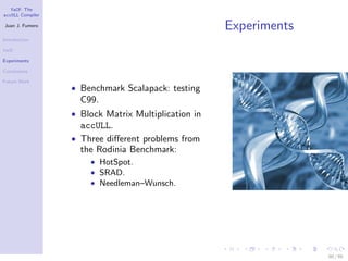 YaCF: The
accULL Compiler

Juan J. Fumero
                                                     Experiments
Introduction

YaCF

Experiments

Conclusions

Future Work
                  • Benchmark Scalapack: testing
                    C99.
                  • Block Matrix Multiplication in
                    accULL.
                  • Three diﬀerent problems from
                    the Rodinia Benchmark:
                      • HotSpot.
                      • SRAD.
                      • Needleman–Wunsch.




                                                                   60 / 85
 