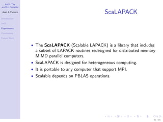 YaCF: The
accULL Compiler

Juan J. Fumero
                                                        ScaLAPACK
Introduction

YaCF

Experiments

Conclusions

Future Work


                  • The ScaLAPACK (Scalable LAPACK) is a library that includes
                    a subset of LAPACK routines redesigned for distributed memory
                    MIMD parallel computers.
                  • ScaLAPACK is designed for heterogeneous computing.
                  • It is portable to any computer that support MPI.
                  • Scalable depends on PBLAS operations.




                                                                                61 / 85
 
