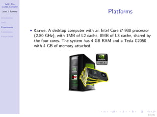 YaCF: The
accULL Compiler

Juan J. Fumero
                                                           Platforms
Introduction

YaCF

Experiments

Conclusions       • Garoe: A desktop computer with an Intel Core i7 930 processor
Future Work         (2.80 GHz), with 1MB of L2 cache, 8MB of L3 cache, shared by
                    the four cores. The system has 4 GB RAM and a Tesla C2050
                    with 4 GB of memory attached.




                                                                                63 / 85
 