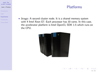 YaCF: The
accULL Compiler

Juan J. Fumero
                                                            Platforms
Introduction

YaCF

Experiments

Conclusions
                  • Drago: A second cluster node. It is a shared memory system
Future Work         with 4 Intel Xeon E7. Each processor has 10 cores. In this case,
                    the accelerator platform is Intel OpenCL SDK 1.5 which runs on
                    the CPU.




                                                                                  64 / 85
 