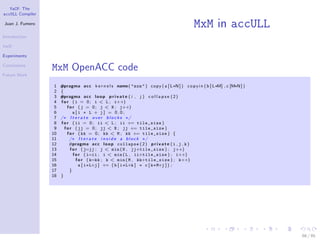 YaCF: The
accULL Compiler

Juan J. Fumero
                                                                                                MxM in accULL
Introduction

YaCF

Experiments

Conclusions
                  MxM OpenACC code
Future Work

                   1   #pragma a c c k e r n e l s name ( " mxm " ) c o p y ( a [ L∗N ] ) c o p y i n ( b [ L∗M] , c [M∗N ] )
                   2   {
                   3   #pragma a c c l o o p p r i v a t e ( i , j ) c o l l a p s e ( 2 )
                   4   f o r ( i = 0 ; i < L ; i++)
                   5       f o r ( j = 0 ; j < N ; j++)
                   6           a[i ∗ L + j] = 0.0;
                   7   /∗ I t e r a t e o v e r b l o c k s ∗/
                   8   f o r ( ii = 0 ; ii < L ; ii += tile_size )
                   9     f o r ( jj = 0 ; jj < N ; jj += tile_size )
                  10       f o r ( kk = 0 ; kk < M ; kk += tile_size ) {
                  11         /∗ I t e r a t e i n s i d e a b l o c k ∗/
                  12        #pragma a c c l o o p collapse ( 2 ) p r i v a t e ( i , j , k )
                  13         f o r ( j=jj ; j < min ( N , jj+tile_size ) ; j++)
                  14           f o r ( i=ii ; i < min ( L , ii+tile_size ) ; i++)
                  15             f o r ( k=kk ; k < min ( M , kk+tile_size ) ; k++)
                  16               a [ i∗L+j ] += ( b [ i∗L+k ] ∗ c [ k∗M+j ] ) ;
                  17         }
                  18   }




                                                                                                                                66 / 85
 