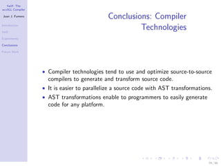 YaCF: The
accULL Compiler

Juan J. Fumero
                                             Conclusions: Compiler
Introduction

YaCF
                                                      Technologies
Experiments

Conclusions

Future Work




                  • Compiler technologies tend to use and optimize source-to-source
                    compilers to generate and transform source code.
                  • It is easier to parallelize a source code with AST transformations.
                  • AST transformations enable to programmers to easily generate
                    code for any platform.




                                                                                     79 / 85
 