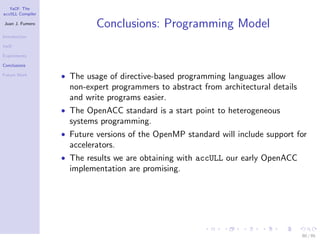 YaCF: The
accULL Compiler

Juan J. Fumero
                           Conclusions: Programming Model
Introduction

YaCF

Experiments

Conclusions

Future Work       • The usage of directive-based programming languages allow
                    non-expert programmers to abstract from architectural details
                    and write programs easier.
                  • The OpenACC standard is a start point to heterogeneous
                    systems programming.
                  • Future versions of the OpenMP standard will include support for
                    accelerators.
                  • The results we are obtaining with accULL our early OpenACC
                    implementation are promising.




                                                                                    80 / 85
 