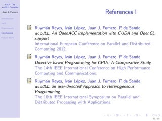 YaCF: The
accULL Compiler

Juan J. Fumero
                                                     References I
Introduction

YaCF

Experiments       Ruym´n Reyes, Iv´n L´pez, Juan J. Fumero, F de Sande
                        a           a o
Conclusions       accULL: An OpenACC implementation with CUDA and OpenCL
Future Work
                  support
                  International European Conference on Parallel and Distributed
                  Computing 2012.
                  Ruym´n Reyes, Iv´n L´pez, Juan J. Fumero, F de Sande
                        a          a o
                  Directive-based Programming for GPUs: A Comparative Study
                  The 14th IEEE International Conference on High Performance
                  Computing and Communications.
                  Ruym´n Reyes, Iv´n L´pez, Juan J. Fumero, F de Sande
                        a          a o
                  accULL: an user-directed Approach to Heterogeneous
                  Programming
                  The 10th IEEE International Symposium on Parallel and
                  Distributed Processing with Applications.


                                                                               81 / 85
 