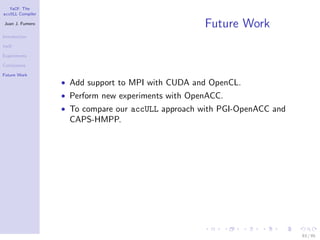 YaCF: The
accULL Compiler

Juan J. Fumero
                                                    Future Work
Introduction

YaCF

Experiments

Conclusions

Future Work
                  • Add support to MPI with CUDA and OpenCL.
                  • Perform new experiments with OpenACC.
                  • To compare our accULL approach with PGI-OpenACC and
                    CAPS-HMPP.




                                                                          83 / 85
 