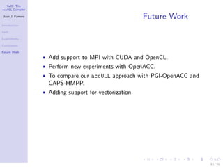 YaCF: The
accULL Compiler

Juan J. Fumero
                                                        Future Work
Introduction

YaCF

Experiments

Conclusions

Future Work
                  • Add support to MPI with CUDA and OpenCL.
                  • Perform new experiments with OpenACC.
                  • To compare our accULL approach with PGI-OpenACC and
                    CAPS-HMPP.
                  • Adding support for vectorization.




                                                                          83 / 85
 