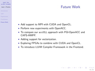 YaCF: The
accULL Compiler

Juan J. Fumero
                                                        Future Work
Introduction

YaCF

Experiments

Conclusions

Future Work
                  • Add support to MPI with CUDA and OpenCL.
                  • Perform new experiments with OpenACC.
                  • To compare our accULL approach with PGI-OpenACC and
                    CAPS-HMPP.
                  • Adding support for vectorization.
                  • Exploring FPGAs to combine with CUDA and OpenCL.
                  • To introduce LLVM Compiler Framework in the Frontend.




                                                                            83 / 85
 