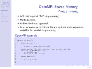 YaCF: The
accULL Compiler

Juan J. Fumero
                                                       OpenMP: Shared Memory
Introduction

YaCF
                                                                 Programming
Experiments           • API that support SMP programming.
Conclusions
                      • Multi-platform.
Future Work
                      • A directive-based approach.
                      • A set of compiler directives, library routines and environment
                         variables for parallel programming.

                  OpenMP example
                   1 #pragma omp p a r a l l e l
                   2 {
                   3     #pragma omp master
                   4     {
                   5            nthreads = o m p _ g e t _ n u m _ t h r e a d s ( ) ;
                   6     }
                   7     #pragma omp f o r p r i v a t e ( x ) reduction (+: sum ) schedule ( runtime )
                   8      f o r ( i =0; i < NUM_STEPS ; ++i ) {
                   9            x = ( i +0.5)∗step ;
                  10            sum = sum + 4 . 0 / ( 1 . 0 + x∗x ) ;
                  11     }
                  12     #pragma omp master
                  13     {
                  14            pi = step ∗ sum ;
                  15     }
                  16 }



                                                                                                          9 / 85
 