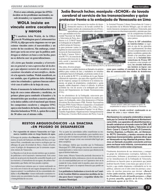 Hay un afán de destruir América y todo lo que existe en esos recónditos lugares 13
NacionalesVOCERO NACIONALISTA
El analista John Walsh, de la Ofici-
na deWashington para Latinoamérica
(WOLA),dijoquesería«ingenuo»noverque
existen vínculos entre el narcotráfico y un
sector de los cocaleros. Sin embargo, consi-
deró que sería un error que la política anti-
drogas se elabore en base a este hecho, pues
no se debería caer en generalizaciones.
«Es cierto que bandas armadas y el terroris-
mo en general se van a aprovechar de la dro-
ga y que algunos sectores de cocaleros se en-
cuentran vinculados al narcotráfico», decla-
ró a la agenciaAndina. Walsh manifestó, en
ese sentido, que el gobierno debe distinguir
entre los criminales y quienes buscan sobre-
vivir con el cultivo de la hoja de coca.
Hasta el momento la industrialización de la
hoja de coca como alimento y medicina, en
primer plano para combatir el hambre y la
desnutrición que acechan a nuestro pueblo;
es la única salida a nivel nacional que tienen
los campesinos cocaleros y ninguna ONG
apoyaestabanderadelucha, menos esta ins-
titución holandesa WOLA, quien lleva más
de 30 años con el mismo rollo.
WOLA insiste en
vínculo entre cocaleros
y narcos
Perú es una colonia, porque las ONGs
inciden en los problemas nacionales, no
solo invanden y se reparten territorios
na vez más fracasaron los medios de desin-
formación masiva y de lavado cerebral lla-
mados medios de comunicación en el Perú y
«periodistas» autodenominados «democráti-
cos»,queanidadosenlaSo-
ciedad Nacional de Radio
y Televisión de Perú, deci-
dieron ir el 21/06/07 hasta
la Embajada de la Repúbli-
ca Bolivariana deVenezue-
la para protestar contra la
legítimanorenovacióndela
licencia de funcionamiento
de Radio Caracas Televi-
sión RCTV y la creación de
la primera televisora de in-
terés social y nacional del
pueblo venezolano.
Días atrás, diversos progra-
mastelevisivosyradialeshicieronunllamadoalaopinión
pública para vestirse de luto y trasladarse en ómnibus
contratados hacia la Embajada, en protesta contra el cie-
rre de la señal de RCTV y en defensa de lo que llaman
«libertad de expresión», que para ellos significa la liber-
tad de empresa; aunque no recibieron ni la mínima res-
puesta, un grupo de propietarios, conductores y gente
pagada, estaba dispuesto a hacer el ridículo, la policía
acordonó las vías de acceso a la embajada por orden
directa del Departamento de Estado Norteamericano
(CIA).
En los alrededores de la Embajada, estuvieron pre-
sentes diversas organizaciones llenaron la cuadra con-
tigua a la Embajada, entre ellas destacaron el Partido
Socialista Revolucionario PSR, Partido Nacionalista
Peruano PNP, Frente Obrero Campesino y Estudiantil
del Perú FOCEP, Partido Socialista PS y Alfa y Ome-
ga, además de la Coordinadora Popular 1ro de Mayo,
GuardiaArguediana, OrganizacionesAutogestionarias
de Huaycán, Círculos Bolivarianos del Perú, Casa de
la Amistad Peruano Cubana Venezolana de Comas y
los pacientes de la Misión Milagro, que en todo mo-
mento lanzaron consignas en defensa a Venezuela, país
cuyoprocesorevolucionariopermitióypermitequecien-
tos de compatriotas recobren
la vista de manera gratuita en
otros países.
«Fuera la SIP colonialista
de América latina» se esgri-
mía en una de las pancartas
que orgullosamente llevaban
jóvenescomprometidosconla
patriaysocialismo,quienesalu-
diendo a las macabras inten-
siones de la Sociedad Inte-
ramericana de Prensa SIP,
se unieron a esta jornada cul-
tural, los círculos bolivaria-
nos insisten en lograr con-
censo para cambiar el concepto de no llamar me-
dios de comunicación sino medios de desinforma-
Judío Baruch Ivcher, manipula «SCHOK» de lavado
cerebral al servicio de las transnacionales y quizo
protestar frente a la embajada de Venezuela en Lima
U
• Por expansión de minera Yanacocha en Caja-
marca, también están en riesgo fuentes de agua.
El bosque de piedras «La Shacsha» ubicado a 30 kiló-
metros al norte del balneario de Baños del Inca en Caja-
marca-Perú, considerado una reserva ecológica por ser
albergue de gran diversidad de flora y fauna silvestre,
corre el peligro de desaparecer por la eminente expan-
sión minera de Yanacocha.
La Shacsha es el eje de un circuito turístico que se preten-
de publicitar a nivel nacional e internacional. Esto como
parte de un proyecto de desarrollo sostenible basado en el
eco-turismoyeltermalismodesusaguas,dospilaresfun-
damentales que Baños del Inca pueden explotar.
Las exploraciones mineras que se vienen realizando en
esa zona son el inicio de una segura desaparición de esa
riqueza natural. Los pobladores de las comunidades ale-
dañas a «La Shacsha» vienen realizando constantes re-
clamos ante sus autoridades locales, exigiendo el respeto
e intangibilidad de esa zona.
Por su parte las autoridades ediles manifiestan su res-
paldo al pedido de las comunidades, pero también reco-
nocen que ante la empresa privada se debe discutir en el
campo legal, porque existe una normatividad legal que
debecumplirse.
Sin embargo, habría que recordar que la Ordenanza
Municipal 051-2006 protege ésta área de conservación
municipal junto a varias micro cuencas que abastecen de
agua al distrito bañosino.
Entre tanto, Minera Yanacocha pretende desconocer la
aplicabilidad de dicha ordenanza a través de una denun-
cia a la municipalidad pero no en Cajamarca sino en la
ciudad de Lima, donde todo lo pueden, pues sino recor-
demos que le pasó a la empresa francesa que perdió un
jucio en Lima.
Los pobladores bañosinos a través de su Comi-
té de Gestión Hídrica anuncian medidas de lu-
cha para hacer respetar y respaldar dicha Or-
denanzaMunicipal.
RESTOS ARQUEOLÓGICOS «LA SHACSHA
«EN PELIGRO DE DESAPARECER
Apoyan la decisión soberana del pueblo venezolano de no
revovar la licencia a RCTV y de devolverle al pueblo
ción masiva y lavado cerebral condenando su ac-
cionar de estos y cuyo volante dice:
Rechazamos la campaña sistemática orques-
tada por la Central de Inteligencia Norteameri-
cana (CIA), sus aparatos de desinformación y
lavadocerebralenelmundocomolaCNN,SIP,
Sociedad Nacional de Radio y Televisión en el
Perú: Canal 2, Canal 4, Canal N, El Comercio,
Correo, Expreso, La Razón, etc., en Venezue-
la: RCTV, Univisión, y tantos voceros de las
empresastransnacionales;quienesdicenque
en Venezuela no hay libertad de prensa. Hace-
mos un llamado al pueblo conciente unirnos
para rechazar esta infamia, convocamos una
movilización contra estas empresas.
Finalmente desistieron de sus intenciones, y aunque
un grupo de «demócratas» (corruptos, ladrones, ho-
mosexuales, lesbianas y prostitutas) se concentraron
en las inmediaciones de la Embajada de Venezuela,
prefirieron no hacerlo pues se percataron que jamás
podrían hacerle frente a una masa que apoya la revo-
lución y que estaba dispuesta a defenderla en la vía
pública, salieron con el rabo entre las piernas y asus-
tados de muchas pancartas que decían: «Baruch
Ivcher judío-sionista, ladrón y corrupto devuelve
los 20 millones de soles del pueblo peruano», «Abajo
la prensa amarilla, agentes de la CIA», «Chichi
Valenzuela agente de la CIA», etc.
Policías cercaron calles para impedir el ingreso de
simpatizantes en apoyo a la embajada de Venezuela
 