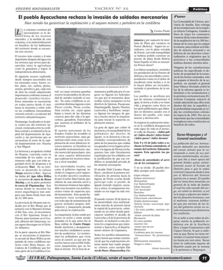 mamentos publicada por el con-
greso no figuran los helicópte-
ros que por el momentos desa-
rrollan vuelos rampantes en los
distritos de Quinua, Pacaycasa,
Huamanguilla, Iguaín, Huanta,
Luricocha y Santillana; tampo-
co figuran los tanques de gue-
rra y mucho menos la maquina-
ria para iniciar la supuesta ex-
plotación minera.
La gota de agua que colmó la
paciencia y la tranquilidad de los
pobladores del distrito de
Iguaín, es la denuncia a las au-
toridades correspondientes de
parte de los pastores que cuidan
sus ganados en los lugares próxi-
mos a la laguna de Peruaccocha;
quienes han sido literalmente
expulsados por los soldados con
la justificación de que esa cor-
dillera es propiedad privada de
las mineras extranjeras.
El alcalde Fidel Canales Huay-
llasco, encabezó la primera mo-
vilización de protesta hacia la
laguna de Perua ccocha donde
participó todo el pueblo de
Iguaín incluido mujeres, ancia-
nos y niños; el campamento ins-
talado en ese lugar ha sido reti-
rado.
El pasado viernes 20 de Junio se
ha desarrollado otra multitudi-
naria marcha de protesta hacia
la capital de la provincia; culmi-
nando en un mitin donde parti-
ciparon también el alcalde de
Luricocha y él de la provincia de
Huanta; se sumaron a esta pro-
testa los congresistas que repre-
sentan a Ayacucho y al departa-
mento minero de Cajamarca.
Todos los pueblos tahuantinsu-
yanos tienen que tomar concien-
cia de que las explotaciones mi-
neras jamás han traído progre-
so; citemos como ejemplo Ce-
rro de Pasco, Huancavelica, Ca-
VOCERO NACIONALISTA Política
El VRAE, Palmapampa, Santa Lucía (Uchiza), serán el nuevo Vietnam para los norteamericanos 11
YACHAY N° 25
a columna vertebral del
nacionalismo es la de-
fensa de los recursos
naturales, y la medula de esta
columna, es la industrialización
en beneficio de los habitantes
del territorio donde se encuen-
tra este recurso.
El recurso más común y el más
importante después del agua son
los terrenos que sirven para de-
sarrollar tanto la agricultura
como la ganadería y lograr la
independencia alimentaria.
El siguiente recurso explotado
desde tiempos ancestrales son
los minerales como: hierro, co-
bre, plata, oro, carbón, plomo,
uranio, petróleo y gas; cada uno
de ellos ha venido adquiriendo
importancia conforme avanza el
desarrollo científico-técnico.
Estos minerales se encuentran
en todas partes desde el mar
hasta la montaña y sobre todo
en las cordilleras interandinas
oriental central y occidental del
territorio tahuantinsuyano.
Huamanga, localizada en la par-
te centro-sur del territorio na-
cional, enclavada entre la cordi-
llera central y occidental es la ca-
pital del departamento de Aya-
cucho y, las provincias que se
encuentran al norte de la capi-
tal departamental son: Huanta
y San Miguel.
La hermosa y acogedora ciudad
de Huanta, conocida como la
esmeralda de los andes, es un
inmenso valle que con toda se-
guridad sirvió de despensa a la
civilización Wari. En su terri-
torio se desarrollo la cultura
Warpa, anterior a Wari. Aquí en
las faldas del Apu Allco Willca
se encuentra la cueva de Rosas
Machay, y en la parte posterior
la cueva de Piquimachay. Son
cuevas donde se encontró los
restos arqueológicos más anti-
guos que datan desde hace más
de 22, 000 años.
La provincia de Huanta esta ro-
deada por el Río Warpa que al
juntarse con el Mantaro forman
el Río Ene, este, al encontrarse
con el Río Apurimac forma el
Perené, para terminar en el Uca-
yali, afluente del Amazonas, cu-
yas aguas descargan en el Océa-
no Atlántico.
En la parte opuesta al Río War-
pa, se encuentran el majestuo-
so nevado de Razu-Willca acom-
pañado de otras cordilleras me-
nores como Runa Sayacc, etc.
Cadena de Cordilleras que for-
man parte de la Cordillera Cen-
tral, en cuyas entrañas guardan
tesoros incalculables de diversi-
dad de metales incluido el ura-
nio. En estas cordilleras se en-
cuentran distintas lagunas como
Piscco ccocha, Perua ccocha,
Yana ccocha, etc. cuyas aguas
bajan a través de las distintas
cuencas para dar vida a la agri-
cultura, ganadería, fruticultura
que sustenta al poblador de la
provincia.
El ejercito mercenario de los
Estados Unidos ha invadido el
territorio ayacuchano, para ga-
rantizar entre otras cosas; la ex-
plotación de estos fabulosos re-
cursos mineros, en beneficio no
del pueblo norteamericano, mu-
cho menos del ayacuchano, sino
de unos cuantos delincuentes
que explotan los recursos mine-
ros a nivel mundial.
Las autoridades locales, así
como el gobierno regional, in-
cluido el congreso y por supues-
to el poder ejecutivo encabeza-
do por el señor Alan García, pre-
sidente de una minoría servil a
los intereses foráneos han aplau-
dido esta invasión con justifica-
ciones tontas de supuesta ayu-
da humanitaria. Esta ayuda hu-
manitaria viene acompañada
con todo tipo de armamentos de
guerra, incluidos tanques, heli-
cópteros y maquinaria pesada
para iniciar la explotación.
La maquinaria, la han traído por
partes en avión y están siendo
armadas en lo que antes fue la
Base militar de Castro Pampa;
donde murieron y desaparecie-
ron muchos ciudadanos acusa-
dos de senderistas. Lo testimo-
nian los pobladores que viven
cerca al cuartel, ya que por las
noches hacen una terrible bulla,
estas maquinarias que no les
deja ni dormir. En la lista de ar-
jamarca y por supuesto la mon-
taña de Plata que vaciaron en
Potosí (Bolivia). Según los es-
tudiosos, con la plata extraída
de Potosí, con toda tranquilidad
se hubiese podido construir un
puente de plata desde Bolivia
hasta España ¿Cómo se encuen-
tra Potosí ahora?
Los líderes populares, incluidos
los presidentes de los Frentes de
defensa y las autoridades corres-
pondientes están en el deber de
encabezar estas luchas y si no
lo hacen deben ser revocados,
incluido el presidente de la mi-
noría.
Los pueblos se movilizan por
que las mineras contaminan el
agua, la tierra y el aire y no traen
vida y progreso como dicen en
los spots publicitarios que difun-
den en distintos canales con el
dinero del pueblo, solo traen
muerte y destrucción.
Si empieza la explotación mine-
ra en la cordillera desaparecerá
todo signo de vida en el hermo-
so valle de Huanta. ¡Adiós pal-
ta! ¡Adiós choclo! ¡Adiós frutas!
¡Adiós pacae! ¡Adiós lúcuma!
Este 9 y 10 de Julio todos a re-
chazar en forma contundente, el
remate del territorio Tahuantin-
suyano. Esta agresión ¡no pa-
sará!
¡Basta de autoridades al servi-
cio de los extranjeros!
Y no se olvide: ¡El pueblo divi-
dido siempre será vencido!
Llapa orkopas
Kolque sonccoyocsi
Huaujechay
Cay llajtanchispija
Llapa mayupas
Cori ñawiyupsi
Panichay
Cay llaptanchispija
Chaycunata unanchasun
Q’epha Jamoccunapaj
Amaña loclau suacunaja Apa-
chuncho
( En estos pueblos, nuestras cor-
dilleras
tienen corazón de plata.
Hermanito
En estos pueblos
nuestros ríos
tienen ojos de oro
Hermanita
Cuidemos para las nuevas
Generaciones. No permitamos
que
Delincuentes extranjeros
Vengan a robar.)
(Desde Ayacucho)
El pueblo Ayacuchano rechaza la invasión de soldados mercenarios
Carlos Prado
Han venido ha garantizar la explotación y el saqueo minero y petrolero en la cordillera
L
Pobladores de Iguaín se movilizaron contra la invasión de mercenarios de EE.UU.
Puno
La Comunidad de Untuca, pro-
vincia de Sandia, hizo entrega
de las instalaciones de la empre-
sa minera Cartagena, tomada a
fines de mayo los comuneros
tomaron dicha mina demandan-
do la ampliación de 4 a 300 hec-
táreas de la zona que les asignó
la minera; para realizar activida-
des de minería artesanal y en
defensa de sus derechos conse-
tudinarios u originarios que le
pertenece a las comunidades
andinas durante muchos años.
Ninguna de las constituciones
políticas ha especificado el de-
recho de propiedad de la tenen-
cia de las tierras comunales, solo
les ampara el derecho de la su-
perficie, un ejemplo el general
Juan Velasco Alvarado emitió la
ley de la reforma agraria se in-
deminizó a los terratenientes y
la petrolera norteamericana Pe-
troleum Company enjuició al
estado aduciendo que ellos eran
dueños del aire, la superficie y
la profundidad amparada en to-
das las constituciones colonia-
les hasta la de 1993. Por eso es
importante que las comunidades
reemplacen esta constitución en
beneficio de todos.
Tacna-Moquegua y el
General nacionalista
La población del sur, heroica-
mente defendió sus derechos
del canon minero que le co-
rresponde a costo de sus pul-
mones contaminados, sin pen-
sar que iba a tener apoyo del
general Jordán quien valien-
temente acató el Estado de
Derecho pese a que la orden
criminal impuesta desde Lima
por el Ministro del Interior
aprista era a matar. El pueblo
del sur tiene bien merecido un
general de la talla de Jordán
el cual ha sido vacado del car-
go, sin saber su destino; si así
se le paga a alguien por defen-
der los derechos humanos, con
el maltrato -estamos hablan-
do que por encima de las le-
yes del gobierno existe un es-
tado extranjero que determina
los conflictos.
No se sabe si esta orden de dis-
parar contra la población in-
defensa era de la Southern
Perú, Cooper Corporation o del
Cipayo García, lo que si sabe-
mos es que Tacna no tiene mi-
nerales y Cuajone tiene proyec-
tos hasta por cien años. Tacna
tiene la codiciada laguna de
Huaitire usado por la minera
y le pertenece a Moquegua.
 