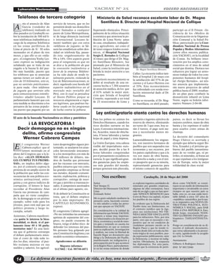 La defensa de nuestras fuentes de vida, es hoy, una necesidad urgente, ¡Revocatoria urgente!14
VOCERO NACIONALISTALaborales Nacionales YACHAY N° 25
nte el anuncio de Alan
García (vendedor de
teléfonos) realizado en
días pasados en Carabayllo so-
bre la instalación de 500 mil lí-
neas telefónicas inalámbricas a
cargo de la empresa Telefónica
en las zonas periféricas de
Lima al precio de S/. 30 soles
mensuales en el plazo de tres
meses, y que ello es un «mila-
gro», el congresista Yonhy Les-
cano expresó su indignación
señalando que se trata de un
engaño a la buena fe del pue-
blo más humilde, puesto que
los teléfonos que se anuncian
apenas tienen un radio de ac-
ción de 10 kilómetros, esto es,
que no servirán prácticamen-
te para nada. «Son teléfonos
de juguete que servirán sólo
para comunicaciones interdis-
tritales» añadió Lescano. El
parlamentario lamentó que con
esta medida se discrimine a los
peruanos de las zonas populo-
sas puesto que pagarán por un
Teléfonos de tercera categoría
servicio de tercera, que no les
permitirá desde sus domicilios
hacer llamadas a cualquier
punto de Lima Metropolitana,
ni de larga distancia nacional
o internacional. Lescano la-
mentó también que con estos
«teléfonos de juguete» se fal-
seen las estadísticas sobre den-
sidad en telefonía fija, pasan-
do ésta -engañosamente- de
9% a 14%. Otro aspecto grave
para el congresista es que no
se dice a la población de que
la concesión inalámbrica a
favor de la empresa Telefóni-
ca ha sido dada de modo to-
talmente gratuito, violando la
Ley de Telecomunicaciones, es
decir, regalando una banda del
espectro radioeléctrico en el
mercado más rentable del
Perú, con lo cual se perjudica
al Tesoro Público porque se
renuncia alegremente a ingre-
sos legítimos, que podrían ha-
berse usado en los programas
de lucha contra la pobreza.
A
l congresista Werner
Cabrera explicó que el
letrero mostrado en el
pleno del Congreso que a la le-
tra dice: «ALAN DEMAGO-
GO, CUMPLE TUS PROME-
SAS», no implica delito algu-
no, por el contrario expresa la
protesta de un amplio sector de
la población que sufre las con-
secuencias de una política eco-
nómica antinacional, entre-
guista y con graves indicios de
corrupción; el letrero le hace
recordar al Presidente Alan
García sus promesas de cam-
paña que no viene cumplien-
do, la demagogia es un pésimo
ejemplo, sobre todo para los
jóvenes, pues está mal que un
político prometa y luego in-
cumpla, señaló.
Asimismo, Cabrera manifestó:
«¿a quién le interesa la bica-
meralidad, es decir, si el par-
lamento tiene 40 ó 50 parla-
mentarios más? Es una lásti-
ma que el gobierno entrampe
el debate parlamentario mien-
tras el costo de vida sube to-
dos los días, mientras el pue-
blo reclama mejoras en sus
sueldos y salarios, los agricul-
tores desprotegidos siguen pro-
testando, se anularon los aran-
celes favoreciendo únicamen-
te a los monopolios con más de
500 millones de dólares, ma-
dres de familia que protestan
por las vacunas con mercurio,
pueblos mineros que ven como
las grandes empresas se llevan
sus metales, dejando contami-
nación, explotación, pobreza y
corrupción», entrega de nues-
tro gas y petróleo a transnacio-
nales, 4 campesinos asesinados
en el último paro agrario, etc.
Si de debatir la Constitución se
trata, que el debate empiece
por lo más importante: EL
CAPÍTULO ECONÓMICO,
expresó.
El congresista Cabrera agregó:
«No me intimidan las amenazas
apristas de separarme del con-
greso, no puedo cruzarme de
brazos, tengo el deber ético de
defender los intereses del pue-
blo peruano hoy golpeado por
una Constitución ilegítima y un
modelo económico inhumano».
Agradecemos su difusión.
Mayores informes:
3117682 / Cel. 99750-4071
El acto de la bancada Nacionalista es ético y patriótico
¡ LA REVOCATORIA !
Decir demagogo no es ningún
delito, afirma congresista
Werner Cabrera Campos
E
Ministerio de Salud reconoce excelente labor de Dr. Magno
Santillana B. Director del Hospital Nacional de Collique
participó en el II Fórum: «In-
cidencia de los «Medios de
Comunicación en la Organiza-
ción Comunal y la Salud Pú-
blica» patrocinado por la Coor-
dinadora Nacional de Prensa
Popular y Medios Alternativos
(entre ellos nuestra publica-
ción YACHAY), en la localidad
de Comas. Su brillante inter-
vención por los amplios cono-
cimientos en el área de salud
social que domina. Destaca sus
esfuerzos por lograr un armo-
nioso trabajo de todos los com-
ponentes humanos del hospi-
tal «Sergio Bernales», así mis-
mo anuncia que implementa-
rán nueve proyectos de salud
pública hasta el 2009, resaltan-
do un plan para combatir la
desnutrición infantil en Lima
Norte, según su boletín infor-
mativo Número 2-04-08.
Superando obstáculos. Princi-
palmente de la crítica situación
económica que atraviesa la po-
blación de Lima Norte: amas
de casa, estudiantes, trabajado-
res y agricultores, así como el
de tener exiguos fondos econó-
micos, el Hospital Nacional
Sergio E. Bernales de Collique
(Comas) que dirige el Dr. Mag-
no Santillana Blossiers, fue
premiado por el Ministerio de
Salud, como la institución que
brinda la mejor atención a sus
pacientes.
El meritorio reconocimiento se
debió al resultado de una en-
cuesta hecha a 7,584 usuarios
de atención médica, de los que
el 61% señaló la mejor aten-
ción que brinda el hospital
Comeño, superando a un total
de 23 nosocomios de Lima y
Callao. La encuesta indica tam-
bién al hospital 2 de mayo con
la satisfacción del 57% de pa-
cientes y el Larco Herrera con
el 55%. Este reconocimiento
fue refrendado con senda reso-
lución ministerial dado al Dr.
Santillana.
Como se recuerda, el Dr. Mag-
no Santillana, en abril pasado,
Para los pobres no existen los
Derechos Humanos, cuando los
ricos deciden zurrarse en las
Leyes, Convenios internaciona-
les, Acuerdos, mano de obra ba-
rata, 8 horas laborales y tantas
hojas de papel y tinta impresa.
La Unión Europea, otra cabeza
visible del imperialismo euro-
peo, decidió poner fin a las 8
horas laborales conquistadas
por el pensamiento socialista en
esencia, lo que significará gran-
des ganancias para las empre-
sas más grandes del mundo,
porque generará más plusvalía,
opresión e ingentes ejércitos de
reserva de obreros, eliminando
un turno de 3 que eran, hoy se-
rán 2 turnos, el pago será me-
nos y necesitarán menos mi-
grantes.
Lamentablemente los migran-
tes, son nuestros hermanos de
pueblos que son saqueados sus
economías y sus recursos, por
los países capitalistas y que a la
vez son mano de obra barata,
sin derecho a nada y con el úni-
co pasaporte que es su miseria,
representando ganancias para
el mismo comercio de aquellos
países, es decir se llevan los
mejores cerebros, mano de obra
barata y los exprimen el sudor
para usarlos como armas de
chantaje.
La decisión del comandante
Hugo Chávez es acertada y
ejemplo que debería seguir Bo-
livia, Ecuador y el próximo go-
bierno del pueblo tawantinsu-
yano de no vender gas, ni pe-
tróleo, ni minerales, ni frutas así
es que expulsan a los inmigran-
tes de Europa, sería la mejor
solidaridad de clase social.
Ley antimigratoria atenta contra los derechos humanos
Señor
Noé Yenque G.
Director del Mensuario YACHAY
Lima
Estimado Señor
Me es grato saludarlo mediante la
presente carta, haciendo extensi-
vo mis saludos a todas las perso-
nas que apoyan en YACHAY.
En consideración a la calidad de
información que brinda YACHAY,
respecto a temas muy importan-
tes relacionados a la situación po-
lítica, económica y social de nues-
tro país y teniendo en cuenta los
fundamentos en que se sostiene
para su explicación, investigación
y análisis, me tomo la libertad de
hacerle llegar un documento que
dirigí a la Defensoría del Pueblo,
manifestando mi indignación y
preocupación por lo que acontece
en la Región Pasco, particularmen-
te en las zonas mineras de donde
se explotan ingentes cantidades de
minerales por grandes empresas,
algunas de ellas extranjeras, hace
más de un siglo y que no han apor-
tado NINGÜN BENEFICIO para
Cerro de Pasco (su capital), ni para
los pueblos de esa región.
Es evidente que la Defensoría del
Pueblo tiene sus limitaciones, en
el contexto jurídico que la rige,
pues sus resoluciones NO TIE-
NEN CARÁCTER VINCULANTE
para los infractores. Pero, por otra
parte, creo que es necesario e im-
perativo que en mi condición de
ciudadano peruano nacido en la
Región Pasco y que he tenido vi-
vencias desde niño en toda esa his-
toria trágica de esos pueblos, pue-
da expresarme públicamente -ante
la Defensoría- y mostrar mi indig-
nación. Obviamente, la respuesta
fue diplomática. Por otra parte,
estimo que la existencia de perió-
dicos como YACHAY, se consti-
tuyen en un medio de información
importante e invalorable en estos
tiempos en que nuestro país se
halla, creo yo, en una caída inevi-
table debido a estos 187 años de
«república» catastrófica, por lo tan-
to es imperativo una NUEVA ES-
TRUCTURA POLÍTICA, ECO-
NÓMICA Y SOCIAL, para DAR
VIDA A UNA REPÚBLICA. Esto,
desde luego, rescatando NUES-
TRO GLORIOSO PASADO pre-
hispánico: TAHUANTINSUYA-
NO.
Pongo en consideración de su di-
rección el indicado documento,
que estoy adjuntando a la presen-
te carta, agradeciendo la acogido
que Ud. Le brinde.
Atentamente
Gilberto A Rodríguez Arauco
DNI Nº 09172940
Nos escriben: Carabayllo, 28 de Mayo del 2008
Dr. Magno Santillana Blossiers
 
