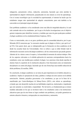 indagación, pensamiento crítico, redacción, autonomía, haciendo que estos pierdan la
oportunidad de adquirir información, perjudicando de esta manera su nivel de aprendizaje.
Con el avance tecnológico que la sociedad ha experimentado, el internet ha hecho que los
estudiantes tengan más oportunidad de adquirir conocimiento, pero esta también se ha
convertido en el principal origen del plagio.
Este problema académico se ha considerado como una falta de integridad educativa, lo cual
está centrado más en los estudiantes por lo que se ha hecho investigaciones con el objetivo
generar respuestas para identificar recursos y medidas que sean de gran ayuda para combatir
el plagio académico en los estudiantes(Gómez Espinosa, 2021).
Como se mencionaba, esto es un grave problema para la comunidad educativa, por lo que,
Miranda (2013) menciona que “es necesario enseñar que el plagio es ilícito y por qué lo es”
(p.723). Esto quiere decir, que es indispensable que la formación en ética académica sé dé
desde las escuelas hasta las Universidades. Esto se refiere a que se debe brindar toda la
información necesaria acerca del plagio académico y de las consecuencias que puede generar.
Además de los valores como el respeto y la honestidad al momento de realizar trabajos. Otro
de los aspectos relevantes es la debida aplicación de sanciones correspondientes hacia los
estudiantes como una medida para combatir el plagio. Las sanciones irían desde reprobar al
alumno hasta la expulsión de la institución educativa. Esto funcionará como un tratamiento
disciplinario en contra del plagio, haciendo que de esta forma haya una notable reducción de
dicho problema, (Cavanillas, 2008).
En conclusión, el plagio académico es un tema de gran importancia en el ámbito educativo y
académico. Implica la apropiación de ideas, palabras o trabajos de otros autores sin la debida
autorización. Además, perjudica gravemente a los estudiantes, ya que en la línea de lo
manifestado por Castro-Rodríguez & Sihuay-Torres (2021), esto afecta su aprendizaje,
evitando que este desarrolle muchas de sus habilidades cognitivas, intelectuales e impidiendo
que este aumente su creatividad y originalidad. Por tal motivo, es fundamental que se tomen
medidas adecuadas en las que se involucre tanto a los estudiantes como a las instituciones
educativas para que de esta forma se logre combatir este problema y así poder garantizar un
entorno educativo honesto y enriquecedor en conocimientos y autonomía.
 