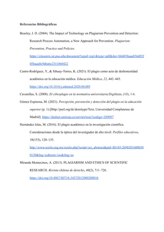 Referencias Bibliográficas
Beasley, J. D. (2004). The Impact of Technology on Plagiarism Prevention and Detection:
Research Process Automation, a New Approach for Prevention. Plagiarism:
Prevention, Practice and Policies.
https://citeseerx.ist.psu.edu/document?repid=rep1&type=pdf&doi=b8d458aaa856d92f
05baaa0c9d6a6e2311060422
Castro-Rodríguez, Y., & Sihuay-Torres, K. (2021). El plagio como acto de deshonestidad
académica en la educación médica. Educación Médica, 22, 442–443.
https://doi.org/10.1016/j.edumed.2020.04.005
Cavanillas, S. (2008). El ciberplagio en la normativa universitaria.Digithum, (10), 1-6.
Gómez Espinosa, M. (2021). Percepción, prevención y detección del plagio en la educación
superior (p. 1) [Http://purl.org/dc/dcmitype/Text, Universidad Complutense de
Madrid]. https://dialnet.unirioja.es/servlet/tesis?codigo=289097
Hernández Islas, M. (2016). El plagio académico en la investigación científica.
Consideraciones desde la óptica del investigador de alto nivel. Perfiles educativos,
38(153), 120–135.
http://www.scielo.org.mx/scielo.php?script=sci_abstract&pid=S0185-2698201600030
0120&lng=es&nrm=iso&tlng=es
Miranda Montecinos, A. (2013). PLAGIARISM AND ETHICS OF SCIENTIFIC
RESEARCH. Revista chilena de derecho, 40(2), 711–726.
https://doi.org/10.4067/S0718-34372013000200016
 