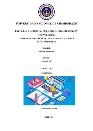 UNIVERSIDAD NACIONAL DE CHIMBORAZO
FACULTAD DE CIENCIAS DE LA EDUCACIÓN, HUMANAS Y
TECNOLOGÍAS
CARRERA DE PEDAGOGIA DE LOS IDIOMAS NACIONALES Y
EXTRANJEROS (R-A)
NOMBRE:
Allisson Yachimba
CURSO:
Segundo ¨A¨
ASIGNATURA
Infopedagogía
Riobamba-Ecuador
2022-2023
 