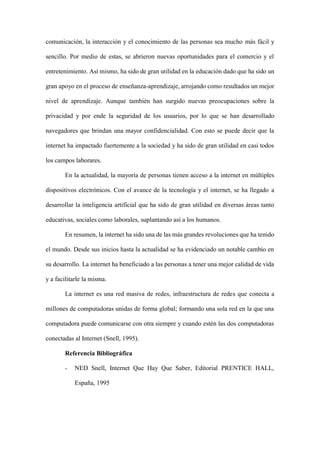 comunicación, la interacción y el conocimiento de las personas sea mucho más fácil y
sencillo. Por medio de estas, se abrieron nuevas oportunidades para el comercio y el
entretenimiento. Así mismo, ha sido de gran utilidad en la educación dado que ha sido un
gran apoyo en el proceso de enseñanza-aprendizaje, arrojando como resultados un mejor
nivel de aprendizaje. Aunque también han surgido nuevas preocupaciones sobre la
privacidad y por ende la seguridad de los usuarios, por lo que se han desarrollado
navegadores que brindan una mayor confidencialidad. Con esto se puede decir que la
internet ha impactado fuertemente a la sociedad y ha sido de gran utilidad en casi todos
los campos laborares.
En la actualidad, la mayoría de personas tienen acceso a la internet en múltiples
dispositivos electrónicos. Con el avance de la tecnología y el internet, se ha llegado a
desarrollar la inteligencia artificial que ha sido de gran utilidad en diversas áreas tanto
educativas, sociales como laborales, suplantando así a los humanos.
En resumen, la internet ha sido una de las más grandes revoluciones que ha tenido
el mundo. Desde sus inicios hasta la actualidad se ha evidenciado un notable cambio en
su desarrollo. La internet ha beneficiado a las personas a tener una mejor calidad de vida
y a facilitarle la misma.
La internet es una red masiva de redes, infraestructura de redes que conecta a
millones de computadoras unidas de forma global; formando una sola red en la que una
computadora puede comunicarse con otra siempre y cuando estén las dos computadoras
conectadas al Internet (Snell, 1995).
Referencia Bibliográfica
- NED Snell, Internet Que Hay Que Saber, Editorial PRENTICE HALL,
España, 1995
 