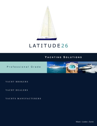 L AT I T U D E 26

                                      Yachting SolutionS


 Professional            Grade




YA C H T B R O K E R S



YA C H T D E A L E R S



YA C H T S M A N U FA C T U R E R S




                                                     Miami - London - Zurich
 