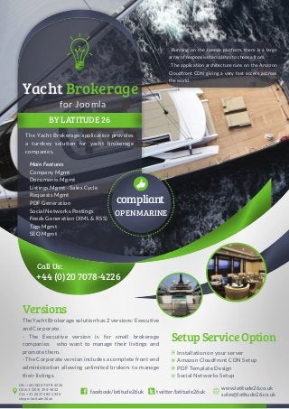 Main Features
Company Mgmt
Documents Mgmt
Listings Mgmt - Sales Cycle
Requests Mgmt
PDF Generation
Social Networks Postings
Feeds Generation (XML & RSS)
Tags Mgmt
SEO Mgmt
BY LATITUDE 26
The Yacht Brokerage application provides
a turnkey solution for yacht brokerage
companies.
+44 (0)20 7078-4226
Call Us:
for Joomla
Yacht Brokerage
compliant
OPENMARINE
TheYachtBrokeragesolutionhas2versions:Executive
and Corporate.
- The Executive version is for small brokerage
companies who want to manage their listings and
promote them.
- The Corporate version includes a complete front end
administration allowing unlimited brokers to manage
their listings.
Versions
SetupServiceOption
Installation on your server
Amazon Cloudfront CDN Setup
PDF Template Design
Social Networks Setup
twitter/latitude26ukfacebook/latitude26uk
www.latitude26.co.uk
sales@latitude26.co.uk
UK: +44 (0)20 7078-4226
USA: 1 (305) 394-9652
CH: +41 (0)27 483-1220
skype: latitude26uk
. Running on the Joomla platform, there is a large
array of responsive templates to choose from.
. The application architecture runs on the Amazon
Cloudfront CDN giving a very fast access accross
the world.
 