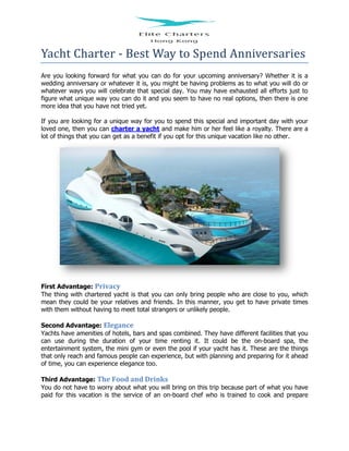 Yacht Charter - Best Way to Spend Anniversaries
Are you looking forward for what you can do for your upcoming anniversary? Whether it is a
wedding anniversary or whatever it is, you might be having problems as to what you will do or
whatever ways you will celebrate that special day. You may have exhausted all efforts just to
figure what unique way you can do it and you seem to have no real options, then there is one
more idea that you have not tried yet.
If you are looking for a unique way for you to spend this special and important day with your
loved one, then you can charter a yacht and make him or her feel like a royalty. There are a
lot of things that you can get as a benefit if you opt for this unique vacation like no other.
First Advantage: Privacy
The thing with chartered yacht is that you can only bring people who are close to you, which
mean they could be your relatives and friends. In this manner, you get to have private times
with them without having to meet total strangers or unlikely people.
Second Advantage: Elegance
Yachts have amenities of hotels, bars and spas combined. They have different facilities that you
can use during the duration of your time renting it. It could be the on-board spa, the
entertainment system, the mini gym or even the pool if your yacht has it. These are the things
that only reach and famous people can experience, but with planning and preparing for it ahead
of time, you can experience elegance too.
Third Advantage: The Food and Drinks
You do not have to worry about what you will bring on this trip because part of what you have
paid for this vacation is the service of an on-board chef who is trained to cook and prepare
 