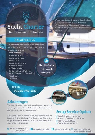 BY LATITUDE 26
The Yacht Charter Reservation application
provides a turnkey solution for yacht
charter companies.
+44(0)20 7078-4226
Call Us:
Reservation for Joomla
Yacht Charter
Compliant
The Yacht Charter reservation application runs on the
Joomla platform. You will have the choice among a
large array of responsive templates.
The Yacht Charter Reservation applications uses an
inbound Traffic Strategy. The fleet is maintained in a
single place: your website. Then, syndicated to other
sites and social networks.
Advantages
SetupServiceOption
Installation on your server
Amazon Cloudfront CDN setup
PDF Template Design
Social Networks Setup
twitter/latitude26ukfacebook/latitude26uk www.latitude26.co.uk
sales@latitude26.co.uk
88-90 Hatton Garden
London, EC1N 8PN - UK
The Yachting
Network
. Running on the Joomla platform, there is a large
array of responsive templates to choose from.
. The application architecture runs on the Amazon
Cloudfront CDN giving a very fast access accross
the world.
Main Features
Company Mgmt
Documents Mgmt
Fleet Mgmt
Reservations Mgmt
Calendar Mgmt
PDF Generation
Social Networks Postings
Feeds Generation (XML & RSS)
Tags Mgmt
SEO Mgmt
 