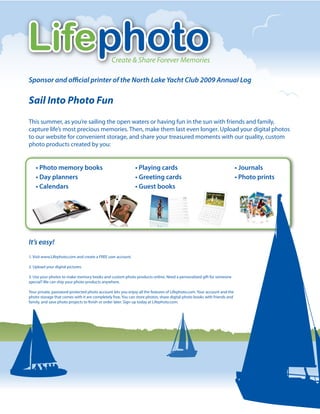 Lifephoto                                      Create & Share Forever Memories

Sponsor and o cial printer of the North Lake Yacht Club 2009 Annual Log

Sail Into Photo Fun
This summer, as you’re sailing the open waters or having fun in the sun with friends and family,
capture life’s most precious memories. Then, make them last even longer. Upload your digital photos
to our website for convenient storage, and share your treasured moments with our quality, custom
photo products created by you:


    • Photo memory books                                     • Playing cards                                             • Journals
    • Day planners                                           • Greeting cards                                            • Photo prints
    • Calendars                                              • Guest books




It’s easy!
1. Visit www.Lifephoto.com and create a FREE user account.

2. Upload your digital pictures.

3. Use your photos to make memory books and custom photo products online. Need a personalized gift for someone
special? We can ship your photo products anywhere.

Your private, password-protected photo account lets you enjoy all the features of Lifephoto.com. Your account and the
photo storage that comes with it are completely free. You can store photos, share digital photo books with friends and
family, and save photo projects to nish or order later. Sign up today at Lifephoto.com.
 