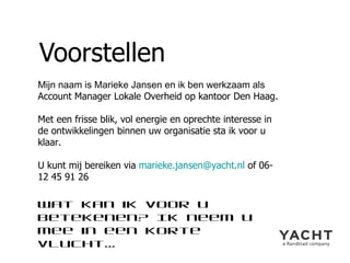 Voorstellen Mijn naam is Marieke Jansen en ik ben werkzaam als  Account Manager Lokale Overheid op kantoor Den Haag. Met een frisse blik, vol energie en oprechte interesse in de ontwikkelingen binnen uw organisatie sta ik voor u klaar. U kunt mij bereiken via  [email_address]  of 06- 12 45 91 26 Wat kan ik voor u betekenen? Ik neem u mee in een korte vlucht… 
