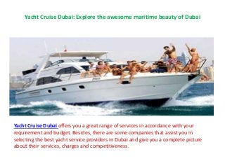 Yacht Cruise Dubai: Explore the awesome maritime beauty of Dubai
Yacht Cruise Dubai offers you a great range of services in accordance with your
requirement and budget. Besides, there are some companies that assist you in
selecting the best yacht service providers in Dubai and give you a complete picture
about their services, charges and competitiveness.
 