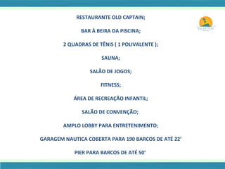 RESTAURANTE OLD CAPTAIN; BAR À BEIRA DA PISCINA; 2 QUADRAS DE TÊNIS ( 1 POLIVALENTE ); SAUNA; SALÃO DE JOGOS; FITNESS; ÁREA DE RECREAÇÃO INFANTIL; SALÃO DE CONVENÇÃO;  AMPLO LOBBY PARA ENTRETENIMENTO; GARAGEM NAUTICA COBERTA PARA 190 BARCOS DE ATÉ 22’ PIER PARA BARCOS DE ATÉ 50’  