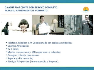 O YACHT FLAT CONTA COM SERVIÇO COMPLETO  PARA SEU ATENDIMENTO E CONFORTO. Telefone, Frigobar e Ar-Condicionado em todas as unidades; Cozinha Americana; TV a Cabo; Marina completa com 190 vagas secas e cobertas; Garagem coberta para carros; Segurança Permanente; Serviços Pay per Use ( manuntenção e limpeza ). 