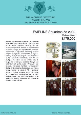 FAIRLINE Squadron 58 2002
Mallorca, Spain
£475,000
Fairline Squadron 58 Flybridge (2002 model)
fitted with two Volvo Penta D12 (700 Hp)
EDCC diesel engines. Building on the
success of previous models in the eminently
successful range, the Squadron 58 takes the
experience of Squadron ownership to new
heights. Sumptuous accommodation is just a
starting point, because part-customization is
at the heart of this remarkable craft. Aft and
multiple mid-cabin options enable you to
shape her to suit your personal lifestyle and
entertainment preferences. Whatever you
choose, first-class facilities, contemporary
design and exceptional spaciousness makes
every journey a reward. This particular
vessel is a prime example, she is fully coded
for charter and matriculation tax is paid.
Available now, for more information or to
arrange a viewing please do not hesitate to
contact Carine Yachts.
 