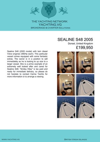 SEALINE S48 2005
Dorset, United Kingdom
£199,950
Sealine S48 (2005 model) with twin diesel
Volvo engines (480Hp each). This particular
vessel comes equipped with some fantastic
extras. The owner is in a position to sell
immediately as he is looking to up size to a
larger vessel. She is a prime example of an
extremely well looked after and cared for
Sealine S48. "Smiley Hiley" is tax paid and
ready for immediate delivery, so please do
not hesitate to contact Carine Yachts for
more information or to arrange a viewing.
 
