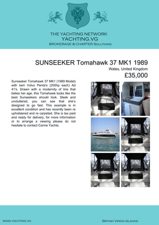 SUNSEEKER Tomahawk 37 MK1 1989
Wales, United Kingdom
£35,000
Sunseeker Tomahawk 37 MK1 (1989 Model)
with twin Volvo Penta's (200hp each) Ad
41's. Drawn with a modernity of line that
belies her age, this Tomahawk looks like the
best Sunseekers should look. Sleek and
uncluttered, you can see that she’s
designed to go fast. This example is in
excellent condition and has recently been re
upholstered and re carpeted. She is tax paid
and ready for delivery, for more information
or to arrange a viewing please do not
hesitate to contact Carine Yachts.
 