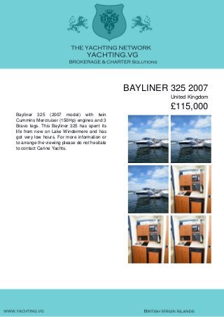 BAYLINER 325 2007
United Kingdom
£115,000
Bayliner 325 (2007 model) with twin
Cummins Mercruiser (150Hp) engines and 3
Bravo legs. This Bayliner 325 has spent its
life from new on Lake Windermere and has
got very low hours. For more information or
to arrange the viewing please do not hesitate
to contact Carine Yachts.
 